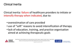 Copyright ADA/EASD 2022
Clinical Inertia
Clinical inertia: failure of healthcare providers to initiate or
intensify therapy when indicated, due to:
•overestimation of care provided
•use of “soft” reasons to avoid intensification of therapy
•lack of education, training, and practice organisation
aimed at achieving therapeutic goals
DaviesMJ,ArodaVR,CollinsBS,GabbayRA,GreenJ,MaruthurNM,RosasSE,DelPratoS,MathieuC,MingroneG,RossingP,TankovaT,TsapasA,BuseJB
DiabetesCare2022;https://doi.org/10.2337/dci22-0034.Diabetologia2022;https://doi.org/10.1007/s00125-022-05787-2.
.
 