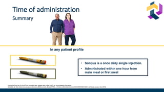 Highlights from the EU SmPC are provided here; please refer to the SmPC for more detailed information.
Available at: http://www.ema.europa.eu/docs/en_GB/document_library/EPAR_-_Product_Information/human/002445/WC500140401.pdf (Last access: Nov 2019)
Time of administration
Summary
In any patient profile
• Soliqua is a once daily single injection.
• Administrated within one hour from
main meal or first meal
 