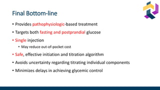 Final Bottom-line
• Provides pathophysiologic-based treatment
• Targets both fasting and postprandial glucose
• Single injection
• May reduce out-of-pocket cost
• Safe, effective initiation and titration algorithm
• Avoids uncertainty regarding titrating individual components
• Minimizes delays in achieving glycemic control
 