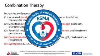 Copyright ADA/EASD 2022
Combination Therapy
Increasing evidence and rationale:
(1) Increased durability of glycemic effect, potential to address
therapeutic inertia
(2) Simultaneous targeting of multiple pathophysiologic processes
characterized by type 2 diabetes
(3) Potential impact on medication burden, adherence, and treatment
persistence
(4) Complementary clinical benefits (glycaemia, weight, cardiovascular
risk profile)
(5) Synergism i.e., 1+1= 10
DaviesMJ,ArodaVR,CollinsBS,GabbayRA,GreenJ,MaruthurNM,RosasSE,DelPratoS,MathieuC,MingroneG,RossingP,TankovaT,TsapasA,BuseJB
DiabetesCare2022;https://doi.org/10.2337/dci22-0034.Diabetologia2022;https://doi.org/10.1007/s00125-022-05787-2.
 