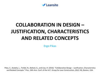 COLLABORATION IN DESIGN –
JUSTIFICATION, CHARACTERISTICS
AND RELATED CONCEPTS
Ergo Pikas
Pikas, E., Koskela, L., Treldal, N., Ballard, G., and Liias, R. (2016). “Collaborative Design – Justification, Characteristics
and Related Concepts.” Proc. 24th Ann. Conf. of the Int’l. Group for Lean Construction, (IGLC 24), Boston, USA.
 