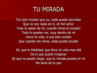 TU MIRADA Tus ojos revelan que yo, nada puedo esconder Que no soy nada sin ti, oh fiel señor Todo lo sabes de mí, cuando miras el corazón Todo lo puedes ver, muy dentro de mí Lleva mi vida, a una sola verdad Que cuando me miras, nada puedo ocultar Sé, que tu fidelidad, que lleva mi vida mas allá De lo que puedo imaginar Sé que no puedo negar, que tu mirada puesta en mi Me llena de tu paz , 