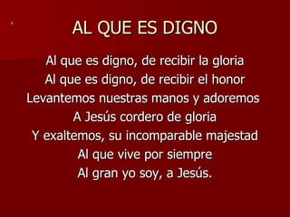 AL QUE ES DIGNO Al que es digno, de recibir la gloria Al que es digno, de recibir el honor Levantemos nuestras manos y adoremos  A Jesús cordero de gloria Y exaltemos, su incomparable majestad Al que vive por siempre Al gran yo soy, a Jesús. , 