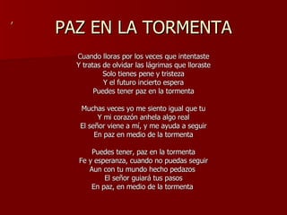 PAZ EN LA TORMENTA Cuando lloras por los veces que intentaste Y tratas de olvidar las lágrimas que lloraste Solo tienes pene y tristeza Y el futuro incierto espera Puedes tener paz en la tormenta Muchas veces yo me siento igual que tu Y mi corazón anhela algo real El señor viene a mí, y me ayuda a seguir En paz en medio de la tormenta Puedes tener, paz en la tormenta Fe y esperanza, cuando no puedas seguir Aun con tu mundo hecho pedazos  El señor guiará tus pasos En paz, en medio de la tormenta  , 