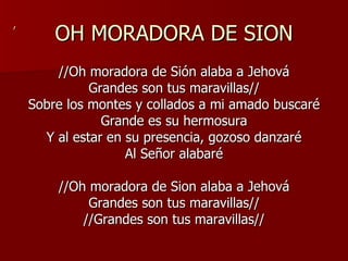 OH MORADORA DE SION //Oh moradora de Sión alaba a Jehová Grandes son tus maravillas// Sobre los montes y collados a mi amado buscaré Grande es su hermosura Y al estar en su presencia, gozoso danzaré Al Señor alabaré //Oh moradora de Sion alaba a Jehová Grandes son tus maravillas// //Grandes son tus maravillas// , 