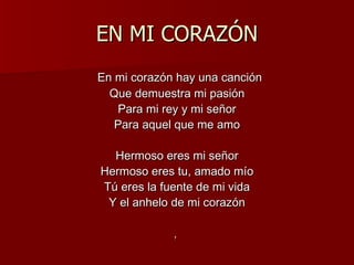 EN MI CORAZÓN En mi corazón hay una canción Que demuestra mi pasión Para mi rey y mi señor Para aquel que me amo Hermoso eres mi señor Hermoso eres tu, amado mío Tú eres la fuente de mi vida Y el anhelo de mi corazón ,  