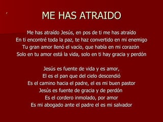 ME HAS ATRAIDO Me has atraído Jesús, en pos de ti me has atraído En ti encontré toda la paz, te haz convertido en mi enemigo Tu gran amor llenó el vacío, que había en mi corazón  Solo en tu amor está la vida, solo en ti hay gracia y perdón Jesús es fuente de vida y es amor, El es el pan que del cielo descendió Es el camino hacia el padre, el es mi buen pastor Jesús es fuente de gracia y de perdón  Es el cordero inmolado, por amor Es mi abogado ante el padre el es mi salvador , 