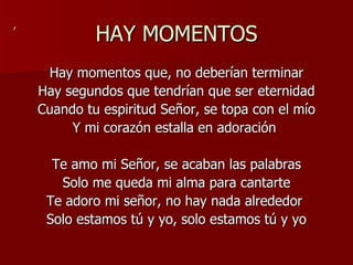 HAY MOMENTOS Hay momentos que, no deberían terminar Hay segundos que tendrían que ser eternidad Cuando tu espiritud Señor, se topa con el mío Y mi corazón estalla en adoración  Te amo mi Señor, se acaban las palabras Solo me queda mi alma para cantarte Te adoro mi señor, no hay nada alrededor  Solo estamos tú y yo, solo estamos tú y yo , 