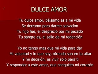 DULCE AMOR Tu dulce amor, bálsamo es a mi vida  Se derramo para darme salvación  Tu hijo fue, el desprecio por mi pecado  Tu sangre es, el sello de mi redención Yo no tengo mas que mi vida para dar  Mi voluntad y lo que soy, ofrenda son en tu altar Y mi decisión, es vivir solo para ti Y responder a este amor, que conquisto mi corazón  , 