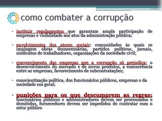 instituir regulamentos  que garantam ampla participação de empresas e visibilidade aos atos da administração pública; envolvimentos dos atores sociais : comunidades às quais se impingem obras desnecessárias, partidos políticos, jornais, sindicatos de trabalhadores, organizações da sociedade civil; convencimento das empresas que a corrupção só prejudica:  o desenvolvimento do mercado e de novos produtos, a concorrência entre as empresas, favorecimento de subcontratações; conscientização política, dos funcionários públicos, empresas e da sociedade em geral; punições para os que descumprem as regras:   funcionários públicos e administradores devem ser processados e demitidos, fornecedores devem ser impedidos de contratar com o setor público  