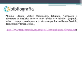 Abramo, Cláudio Weber; Capobianco, Eduardo. “Licitações e contratos: os negócios entre o setor público e o privado”. (capítulo sobre o tema preparado para a versão em espanhol do  Source Book  da Transparency International). ( http://www.transparencia.org.br/docs/LicitCapobianco-Abramo.pdf ) 