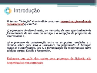 O termo "licitação" é entendido como um  mecanismo formalmente concorrencial  que inclui:  1) o processo de oferecimento, ao mercado, de uma oportunidade de fornecimento de um bem ou serviço e a recepção de propostas de interessados e , 2) o processo de comparação entre as propostas recebidas e a decisão sobre qual será a vencedora do julgamento. À licitação segue-se a contratação, isto é, a formalização do compromisso entre as duas partes, Estado e fornecedor.  Estima-se que 30% dos custos com processos de licitação são desperdiçados com corrupção; 