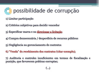 1) Limitar participação 2) Critérios subjetivos para decidir vencedor 3) Especificar marca e ou  direcionar a licitação 4) Compra desnecessária / desperdício de recursos públicos 5) Negligência no gerenciamento de contratos 6) “Venda” do recebimento dos contratos (citar exemplo); 7) Auditoria e controles insuficientes em termos de fiscalização e punição, que favorecem práticas corruptas; (...) 
