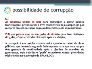 (...) As empresas podem se unir  para corromper o gestor público (cartelização), prejudicando a livre concorrência (e a competição por menores preços), inclusive com condescendência do administrador. Políticos podem usar de seu poder de decisão  para fazer licitações dirigidas, e ‘quitar’ dívidas eleitorais após sua eleição; A corrupção é um problema ainda maior quando se tratam de obras públicas, que demandam grande fatia orçamentária, que nem sempre têm garantia de continuidade após o término do mandato do governante, cujo substituto “ pode”  estabelecer outras prioridades (deficiências na elaboração de PPA e LDO); 
