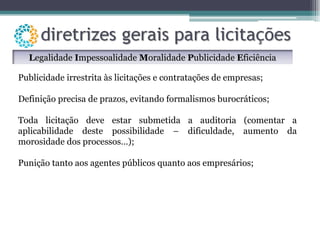 Publicidade irrestrita às licitações e contratações de empresas; Definição precisa de prazos, evitando formalismos burocráticos; Toda licitação deve estar submetida a auditoria (comentar a aplicabilidade deste possibilidade – dificuldade, aumento da morosidade dos processos…); Punição tanto aos agentes públicos quanto aos empresários; L egalidade  I mpessoalidade  M oralidade  P ublicidade  E ficiência 