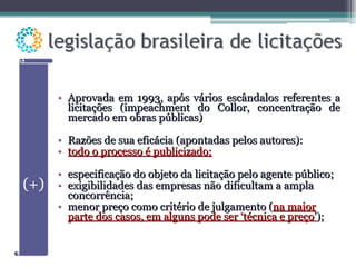 Aprovada em 1993, após vários escândalos referentes a licitações (impeachment do Collor, concentração de mercado em obras públicas) Razões de sua eficácia (apontadas pelos autores): todo o processo é publicizado; especificação do objeto da licitação pelo agente público; exigibilidades das empresas não dificultam a ampla concorrência; menor preço como critério de julgamento ( na maior parte dos casos, em alguns pode ser ‘técnica e preço’ ); 