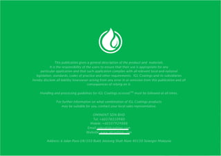 This publication gives a general description of the product and materials.
It is the responsibility of the users to ensure that their use is appropriate for any
particular application and that such application complies with all relevant local and national
legislation, standards, codes of practice and other requirements. IGL Coatings and its subsidiaries
hereby disclaim all liability howsoever arising from any error in or omission from this publication and all
consequences of relying on it.
Handling and processing guidelines for IGL Coatings ecocoatTM
must be followed at all times.
For further information on what combination of IGL Coatings products
may be suitable for you, contact your local sales representative.
OMINENT SDN BHD
Tel: +60378310980
Mobile: +60107929888
Email: sales@iglcoatings.com
Website: www.iglcoatings.com
Address: 6 Jalan Para U8/103 Bukit Jelutong Shah Alam 40150 Selangor Malaysia
 