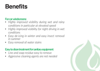 Benefits
Forcarwindscreens:
• Highly improved visibility during wet and rainy
conditions in particular at elevated speed
• Highly improved visibility for night driving in wet
conditions
• Easy de-icing in winter and easy insect removal
in summer
• Easy removal of water stains
Easytocleantreatmentforsanitaryequipment
• Line and soap residue easy to remove
• Aggressive cleaning agents are not needed
 