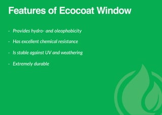 Features of Ecocoat Window
- Provides hydro- and oleophobicity
- Has excellent chemical resistance
- Is stable against UV and weathering
- Extremely durable
 