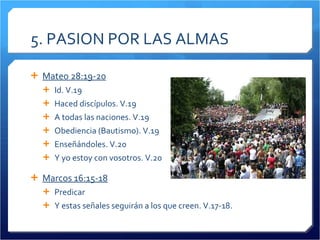 5. PASION POR LAS ALMAS Mateo 28:19-20 Id. V.19 Haced discípulos. V.19 A todas las naciones. V.19 Obediencia (Bautismo). V.19 Enseñándoles. V.20 Y yo estoy con vosotros. V.20 Marcos 16:15-18 Predicar Y estas señales seguirán a los que creen. V.17-18. 