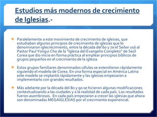 Estudios más modernos de crecimiento de Iglesias .- Paralelamente a este movimiento de crecimiento de iglesias, que estudiaban algunos principios de crecimiento de iglesias que lo denominaron iglecrecimiento, entre la década del 60 y 70 el Señor usó al Pastor Paul Yongui Cho de la “Iglesia del Evangelio Completo” de Seúl Corea que dio inicio en forma práctica al emplear principios bíblicos de grupos pequeños en el crecimiento de la iglesia.  Estos grupos familiares denominados células se extendieron rápidamente siguiendo el modelo de Corea. En una forma especial en América Latina este modelo se implantó rápidamente y las iglesias empezaron a implementarlo con grandes resultados.  Más adelante por la década del 80 y 90 se hicieron algunas modificaciones contextualizando a las ciudades y a la realidad de cada país. Los resultados fueron asombrosos.  En cada país empezaron a crecer las iglesias que ahora son denominadas MEGAIGLESIAS por el crecimiento exponencial. 