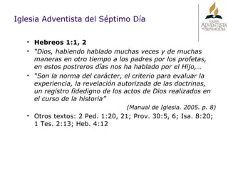 Iglesia Adventista del Séptimo Día Hebreos 1:1, 2 “ Dios, habiendo hablado muchas veces y de muchas maneras en otro tiempo a los padres por los profetas, en estos postreros días nos ha hablado por el Hijo,… “ Son la norma del carácter, el criterio para evaluar la experiencia, la revelación autorizada de las doctrinas, un registro fidedigno de los actos de Dios realizados en el curso de la historia” (Manual de Iglesia. 2005. p. 8) Otros textos: 2 Ped. 1:20, 21; Prov. 30:5, 6; Isa. 8:20; 1 Tes. 2:13; Heb. 4:12 