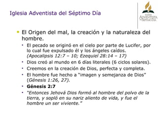 Iglesia Adventista del Séptimo Día El Origen del mal, la creación y la naturaleza del hombre. El pecado se originó en el cielo por parte de Lucifer, por lo cual fue expulsado él y los ángeles caídos.  (Apocalipsis 12:7 – 10; Ezequiel 28:14 – 17) Dios creó al mundo en 6 días literales (6 ciclos solares). Creemos en la creación de Dios, perfecta y completa. El hombre fue hecho a “imagen y semejanza de Dios” ( Génesis 1:26, 27).  Génesis 2:7 “ Entonces Jehová Dios formó al hombre del polvo de la tierra, y sopló en su nariz aliento de vida, y fue el hombre un ser viviente.” 