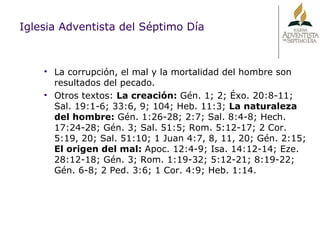 Iglesia Adventista del Séptimo Día La corrupción, el mal y la mortalidad del hombre son resultados del pecado. Otros textos:  La creación:  Gén. 1; 2; Éxo. 20:8-11; Sal. 19:1-6; 33:6, 9; 104; Heb. 11:3;  La naturaleza del hombre:  Gén. 1:26-28; 2:7; Sal. 8:4-8; Hech. 17:24-28; Gén. 3; Sal. 51:5; Rom. 5:12-17; 2 Cor. 5:19, 20; Sal. 51:10; 1 Juan 4:7, 8, 11, 20; Gén. 2:15;  El origen del mal:  Apoc. 12:4-9; Isa. 14:12-14; Eze. 28:12-18; Gén. 3; Rom. 1:19-32; 5:12-21; 8:19-22; Gén. 6-8; 2 Ped. 3:6; 1 Cor. 4:9; Heb. 1:14. 