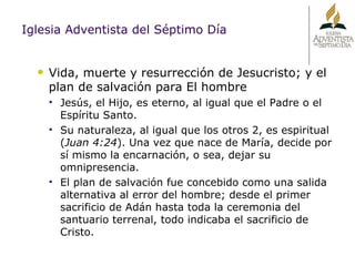 Iglesia Adventista del Séptimo Día Vida, muerte y resurrección de Jesucristo; y el plan de salvación para El hombre Jesús, el Hijo, es eterno, al igual que el Padre o el Espíritu Santo. Su naturaleza, al igual que los otros 2, es espiritual ( Juan 4:24 ). Una vez que nace de María, decide por sí mismo la encarnación, o sea, dejar su omnipresencia. El plan de salvación fue concebido como una salida alternativa al error del hombre; desde el primer sacrificio de Adán hasta toda la ceremonia del santuario terrenal, todo indicaba el sacrificio de Cristo. 
