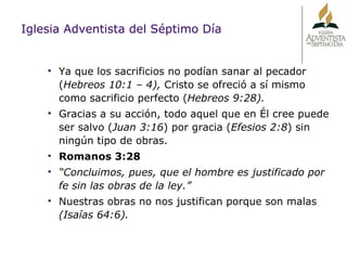 Iglesia Adventista del Séptimo Día Ya que los sacrificios no podían sanar al pecador ( Hebreos 10:1 – 4),  Cristo se ofreció a sí mismo como sacrificio perfecto ( Hebreos 9:28). Gracias a su acción, todo aquel que en Él cree puede ser salvo ( Juan 3:16 ) por gracia ( Efesios 2:8 ) sin ningún tipo de obras.  Romanos 3:28 “ Concluimos, pues, que el hombre es justificado por fe sin las obras de la ley.” Nuestras obras no nos justifican porque son malas  (Isaías 64:6). 