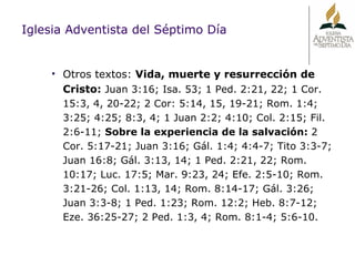 Iglesia Adventista del Séptimo Día Otros textos:  Vida, muerte y resurrección de Cristo:   Juan 3:16; Isa. 53; 1 Ped. 2:21, 22; 1 Cor. 15:3, 4, 20-22; 2 Cor: 5:14, 15, 19-21; Rom. 1:4; 3:25; 4:25; 8:3, 4; 1 Juan 2:2; 4:10; Col. 2:15; Fil. 2:6-11;  Sobre la experiencia de la salvación:  2 Cor. 5:17-21; Juan 3:16; Gál. 1:4; 4:4-7; Tito 3:3-7; Juan 16:8; Gál. 3:13, 14; 1 Ped. 2:21, 22; Rom. 10:17; Luc. 17:5; Mar. 9:23, 24; Efe. 2:5-10; Rom. 3:21-26; Col. 1:13, 14; Rom. 8:14-17; Gál. 3:26; Juan 3:3-8; 1 Ped. 1:23; Rom. 12:2; Heb. 8:7-12; Eze. 36:25-27; 2 Ped. 1:3, 4; Rom. 8:1-4; 5:6-10. 
