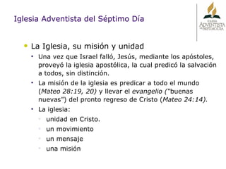 Iglesia Adventista del Séptimo Día La Iglesia, su misión y unidad Una vez que Israel falló, Jesús, mediante los apóstoles, proveyó la iglesia apostólica, la cual predicó la salvación a todos, sin distinción.  La misión de la iglesia es predicar a todo el mundo ( Mateo 28:19, 20)  y llevar el  evangelio (“ buenas nuevas”) del pronto regreso de Cristo ( Mateo 24:14). La iglesia:  unidad en Cristo. un movimiento  un mensaje una misión 