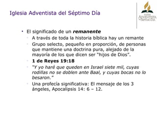 Iglesia Adventista del Séptimo Día El significado de un  remanente A través de toda la historia bíblica hay un remante Grupo selecto, pequeño en proporción, de personas que mantiene una doctrina pura, alejado de la mayoría de los que dicen ser “hijos de Dios”. 1 de Reyes 19:18 “ Y yo haré que queden en Israel siete mil, cuyas rodillas no se doblen ante Baal, y cuyas bocas no lo besaron.” Una profecía significativa: El mensaje de los 3 ángeles, Apocalipsis 14: 6 – 12. 