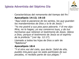 Iglesia Adventista del Séptimo Día Características del remanente del tiempo del fin: Apocalipsis 14:12; 19:10 “ Aquí está la paciancia de los santos, los que guardan los mandamientos de Dios y la fe de Jesús.” “ Yo me postré a sus pies para adorarle. Y él me dijo: Mira, no lo hagas; yo soy consiervo tuyo, y de tus hermanos que retienen el testimonio de Jesús. Adora a Dios; porque el testimonio de Jesús es el espíritu de la profecía.”  (ver Ap. 12:17) Llamado a todos los hijos de Dios a salir de “Babilonia” Apocalipsis 18:4 “ Y oí otra voz del cielo, que decía: Salid de ella, pueblo mío,para que no seáis partícipes de sus pecados, ni recibáis parte de sus plagas.” 