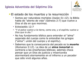 Iglesia Adventista del Séptimo Día El estado de los muertos y la resurrección Somos por naturaleza mortales ( Isaías 51:12 ); la Biblia habla de “aliento de vida” (Génesis 2:7) que vuelve a Dios el día en que morimos. Eclesiastés 12:7 “ Y el polvo vuelve a la tierra, como era, y el espíritu vuelve a Dios que lo dio.” No hay fundamento bíblico para entender el “alma” separada del cuerpo como la entendían los griegos (“ alma”:  unión del cuerpo y el espíritu).  Sabemos que la consecuencia del pecado es la  muerte  ( Romanos 5:12 ). La idea de un  alma inmortal  es contraria a las enseñanzas bíblicas; además choca pensar que un Dios de justicia y misericordia atormentará eternamente en el infierno a un pecador que sólo vivió algunos años. 