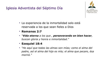 Iglesia Adventista del Séptimo Día La experiencia de la inmortalidad solo está reservada a los que sean fieles a Dios Romanos 2:7 “ Vida eterna  a los que ,  perseverando en bien hacer , buscan gloria y honra e inmortalidad.” Ezequiel 18:4 “ He aquí que todas las almas son mías; como el alma del padre, así el alma del hijo es mía; el alma que pecare, ésa morirá.” 