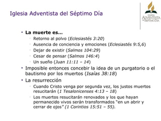 Iglesia Adventista del Séptimo Día La muerte es… Retorno al polvo ( Eclesiastés 3:20 ) Ausencia de conciencia y emociones ( Eclesiastés 9:5,6 ) Dejar de existir ( Salmos 104:29 ) Cesar de pensar ( Salmos 146:4 ) Un sueño ( Juan 11:11 – 14 ) Imposible entonces concebir la idea de un purgatorio o el bautismo por los muertos ( Isaías 38:18 ) La resurrección Cuando Cristo venga por segunda vez, los justos muertos resucitarán   ( 1 Tesalonicenses 4:13 – 18 ) Los muertos resucitarán renovados y los que hayan permanecido vivos serán transformados “en un abrir y cerrar de ojos ” (1 Corintios 15:51 – 55). 