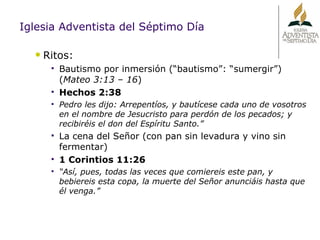 Iglesia Adventista del Séptimo Día Ritos:  Bautismo por inmersión (“bautismo”: “sumergir”) ( Mateo 3:13 – 16 ) Hechos 2:38 Pedro les dijo: Arrepentíos, y bautícese cada uno de vosotros en el nombre de Jesucristo para perdón de los pecados; y recibiréis el don del Espíritu Santo.” La cena del Señor (con pan sin levadura y vino sin fermentar) 1 Corintios 11:26 “ Así, pues, todas las veces que comiereis este pan, y bebiereis esta copa, la muerte del Señor anunciáis hasta que él venga.” 