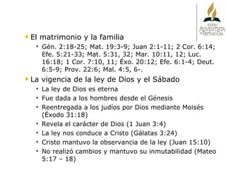 El matrimonio y la familia Gén. 2:18-25; Mat. 19:3-9; Juan 2:1-11; 2 Cor. 6:14; Efe. 5:21-33; Mat. 5:31, 32; Mar. 10:11, 12; Luc. 16:18; 1 Cor. 7:10, 11; Éxo. 20:12; Efe. 6:1-4; Deut. 6:5-9; Prov. 22:6; Mal. 4:5, 6-. La vigencia de la ley de Dios y el Sábado La ley de Dios es eterna Fue dada a los hombres desde el Génesis Reentregada a los judíos por Dios mediante Moisés (Éxodo 31:18) Revela el carácter de Dios (1 Juan 3:4) La ley nos conduce a Cristo (Gálatas 3:24) Cristo mantuvo la observancia de la ley (Juan 15:10) No realizó cambios y mantuvo su inmutabilidad (Mateo 5:17 – 18) 