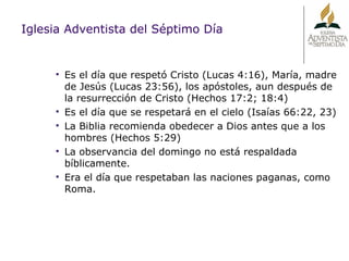 Iglesia Adventista del Séptimo Día Es el día que respetó Cristo (Lucas 4:16), María, madre de Jesús (Lucas 23:56), los apóstoles, aun después de la resurrección de Cristo (Hechos 17:2; 18:4) Es el día que se respetará en el cielo (Isaías 66:22, 23) La Biblia recomienda obedecer a Dios antes que a los hombres (Hechos 5:29) La observancia del domingo no está respaldada bíblicamente. Era el día que respetaban las naciones paganas, como Roma. 