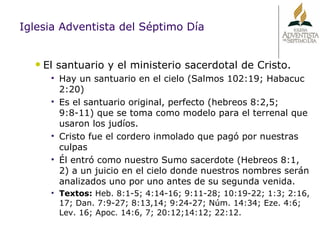 Iglesia Adventista del Séptimo Día El santuario y el ministerio sacerdotal de Cristo. Hay un santuario en el cielo (Salmos 102:19; Habacuc 2:20) Es el santuario original, perfecto (hebreos 8:2,5; 9:8-11) que se toma como modelo para el terrenal que usaron los judíos. Cristo fue el cordero inmolado que pagó por nuestras culpas Él entró como nuestro Sumo sacerdote (Hebreos 8:1, 2) a un juicio en el cielo donde nuestros nombres serán analizados uno por uno antes de su segunda venida. Textos:  Heb. 8:1-5; 4:14-16; 9:11-28; 10:19-22; 1:3; 2:16, 17; Dan. 7:9-27; 8:13,14; 9:24-27; Núm. 14:34; Eze. 4:6; Lev. 16; Apoc. 14:6, 7; 20:12;14:12; 22:12. 