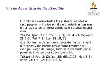 Cuando sean resucitados los justos y llevados al cielo pasarán mil años en el cielo, mientras pasarán mil años acá en la tierra donde solo Satanás estará vivo Textos  Apoc. 20; 1 Cor. 6:2, 3; Jer. 4:23-26; Apoc. 21:1-5; Mal. 4:1; Eze. 28:18, 19 Cuando descienda la nueva Jerusalén la tierra será purificada y los impíos resucitados recibirán su castigo. Luego del fuego, todo será recreado por el poder de Dios en una nueva creación.  Textos:  2 Ped. 3:13; Isa. 35; 65:17-25; Mat. 5:5; Apoc. 21:1-7; 22:1-5; 11:15. Iglesia Adventista del Séptimo Día 