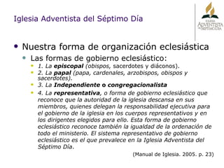 Nuestra forma de organización eclesiástica Las formas de gobierno eclesiástico: 1. La  episcopal  (obispos,  sacerdotes y diáconos). 2. La  papal  (papa, cardenales, arzobispos, obispos y sacerdotes). 3. La  Independiente  o  congregacionalista 4. La  representativa , o forma de gobierno eclesiástico que reconoce que la autoridad de la iglesia descansa en sus miembros, quienes delegan la responsabilidad ejecutiva para el gobierno de la iglesia en los cuerpos representativos y en los dirigentes elegidos para ello. Esta forma de gobierno eclesiástico reconoce también la igualdad de la ordenación de todo el ministerio. El sistema representativo de gobierno eclesiástico es el que prevalece en la Iglesia Adventista del Séptimo Día . (Manual de Iglesia. 2005. p. 23) Iglesia Adventista del Séptimo Día 