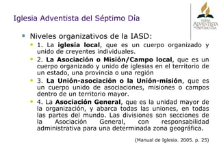 Niveles organizativos de la IASD: 1. La  iglesia local , que es un cuerpo organizado y unido de creyentes individuales. 2.  La Asociación o Misión/Campo local , que es un cuerpo organizado y unido de iglesias en el territorio de un estado, una provincia o una región 3.  La Unión-asociación o la Unión-misión , que es un cuerpo unido de asociaciones, misiones o campos dentro de un territorio mayor. 4. La  Asociación General , que es la unidad mayor de la organización, y abarca todas las uniones, en todas las partes del mundo. Las divisiones son secciones de la Asociación General, con responsabilidad administrativa para una determinada zona geográfica. (Manual de Iglesia. 2005. p. 25) Iglesia Adventista del Séptimo Día 