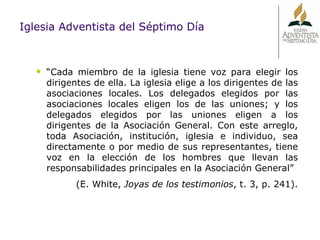 “ Cada miembro de la iglesia tiene voz para elegir los dirigentes de ella. La iglesia elige a los dirigentes de las asociaciones locales. Los delegados elegidos por las asociaciones locales eligen los de las uniones; y los delegados elegidos por las uniones eligen a los dirigentes de la Asociación General. Con este arreglo, toda Asociación, institución, iglesia e individuo, sea directamente o por medio de sus representantes, tiene voz en la elección de los hombres que llevan las responsabilidades principales en la Asociación General”  (E. White,  Joyas de los testimonios , t. 3, p. 241). Iglesia Adventista del Séptimo Día 