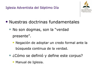 Iglesia Adventista del Séptimo Día Nuestras doctrinas fundamentales No son dogmas, son la “verdad presente”. Negación de adoptar un credo formal ante la búsqueda continua de la verdad. ¿Cómo se definió y define este corpus? Manual de Iglesia. 