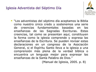 “ Los adventistas del séptimo día aceptamos la Biblia como nuestro único credo y sostenemos una serie de creencias fundamentales basadas en las enseñanzas de las Sagradas Escrituras. Estas creencias, tal como se presentan aquí, constituyen la forma como la iglesia comprende y expresa las enseñanzas de la Escritura. Se pueden revisar estas declaraciones en un congreso de la Asociación General, si el Espíritu Santo lleva a la iglesia a una comprensión más plena de la verdad bíblica o encuentra un lenguaje mejor para expresar las enseñanzas de la Santa Palabra de Dios.” (Manual de Iglesia, 2005. p. 8) Iglesia Adventista del Séptimo Día 