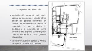 • la distribución espacial partía de la
iglesia, su eje rector, y desde allí se
abrían las galerías claustrales en
donde se distribuían las celdas, el
refectorio, la sala capitular, la
bodega y el locutorio. La forma
definitiva era el patio cuadrangular,
con sus respectivas cuatro galerías
claustrales
• se hicieron públicas (iglesia y Atrio) y
semipúblicas (refectorio y coro).
La organización del espacio
 