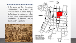 • El Convento de San Francisco,
cuya construcción la inició fray
Jodoco Ricke, a poco tiempo
de fundada la ciudad, en 1536,
es una obra monumental que
constituye un símbolo de la
dominación española.
1
2
 