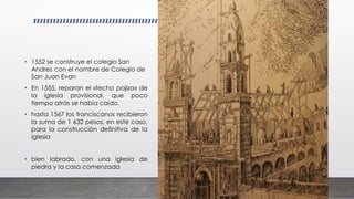 • 1552 se construye el colegio San
Andres con el nombre de Colegio de
San Juan Evan
• En 1555, reparan el «techo pajizo» de
la iglesia provisional, que poco
tiempo atrás se había caído.
• hasta 1567 los franciscanos recibieron
la suma de 1 632 pesos, en este caso,
para la construcción definitiva de la
iglesia
• bien labrado, con una iglesia de
piedra y la casa comenzada
 